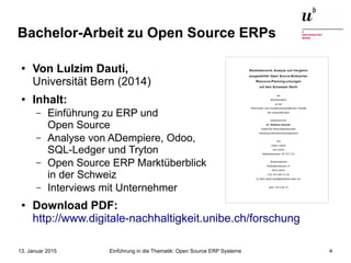 Einführung in die Thematik: Open Source ERP Systeme13. Januar 2015 4
Bachelor-Arbeit zu Open Source ERPs
● Von Lulzim Dauti,
Universität Bern (2014)
●
Inhalt:
– Einführung zu ERP und
Open Source
– Analyse von ADempiere, Odoo,
SQL-Ledger und Tryton
– Open Source ERP Marktüberblick
in der Schweiz
– Interviews mit Unternehmer
● Download PDF:
http://www.digitale-nachhaltigkeit.unibe.ch/forschung
 