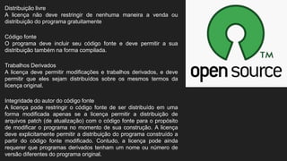 Distribuição livre
A licença não deve restringir de nenhuma maneira a venda ou
distribuição do programa gratuitamente
Código fonte
O programa deve incluir seu código fonte e deve permitir a sua
distribuição também na forma compilada.
Trabalhos Derivados
A licença deve permitir modificações e trabalhos derivados, e deve
permitir que eles sejam distribuídos sobre os mesmos termos da
licença original.
Integridade do autor do código fonte
A licença pode restringir o código fonte de ser distribuído em uma
forma modificada apenas se a licença permitir a distribuição de
arquivos patch (de atualização) com o código fonte para o propósito
de modificar o programa no momento de sua construção. A licença
deve explicitamente permitir a distribuição do programa construído a
partir do código fonte modificado. Contudo, a licença pode ainda
requerer que programas derivados tenham um nome ou número de
versão diferentes do programa original.
 