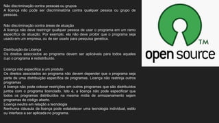 Não discriminação contra pessoas ou grupos
A licença não pode ser discriminatória contra qualquer pessoa ou grupo de
pessoas.
Não discriminação contra áreas de atuação
A licença não deve restringir qualquer pessoa de usar o programa em um ramo
específico de atuação. Por exemplo, ela não deve proibir que o programa seja
usado em um empresa, ou de ser usado para pesquisa genética.
Distribuição da Licença
Os direitos associados ao programa devem ser aplicáveis para todos aqueles
cujo o programa é redistribuído.
Licença não específica a um produto
Os direitos associados ao programa não devem depender que o programa seja
parte de uma distribuição específica de programas. Licença não restrinja outros
programas
A licença não pode colocar restrições em outros programas que são distribuídos
juntos com o programa licenciado. Isto é, a licença não pode especificar que
todos os programas distribuídos na mesma mídia de armazenamento sejam
programas de código aberto.
Licença neutra em relação a tecnologia
Nenhuma cláusula da licença pode estabelecer uma tecnologia individual, estilo
ou interface a ser aplicada no programa.
 