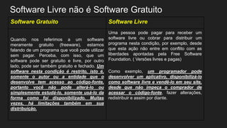 Software Livre não é Software Gratuito
Software Gratuito Software Livre
Quando nos referimos a um software
meramente gratuito (freeware), estamos
falando de um programa que você pode utilizar
sem pagar. Perceba, com isso, que um
software pode ser gratuito e livre, por outro
lado, pode ser também gratuito e fechado. Um
software nesta condição é restrito, isto é,
somente o autor ou a entidade que o
desenvolve tem acesso ao código-fonte,
portanto você não pode alterá-lo ou
simplesmente estudá-lo, somente usá-lo da
forma como foi disponibilizado. Muitas
vezes, há limitações também em sua
distribuição.
Uma pessoa pode pagar para receber um
software livre ou cobrar para distribuir um
programa nesta condição, por exemplo, desde
que esta ação não entre em conflito com as
liberdades apontadas pela Free Software
Foundation. ( Versões livres e pagas)
Como exemplo, um programador pode
desenvolver um aplicativo, disponibilizá-lo
como software livre e vendê-lo em seu site,
desde que não impeça o comprador de
acessar o código-fonte, fazer alterações,
redistribuir e assim por diante.
 