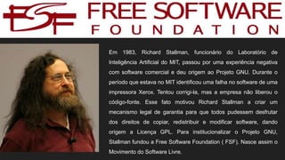 Em 1983, Richard Stallman, funcionário do Laboratório de
Inteligência Artificial do MIT, passou por uma experiência negativa
com software comercial e deu origem ao Projeto GNU. Durante o
período que estava no MIT identificou uma falha no software de uma
impressora Xerox. Tentou corrigi-la, mas a empresa não liberou o
código-fonte. Esse fato motivou Richard Stallman a criar um
mecanismo legal de garantia para que todos pudessem desfrutar
dos direitos de copiar, redistribuir e modificar software, dando
origem a Licença GPL. Para institucionalizar o Projeto GNU,
Stallman fundou a Free Software Foundation ( FSF). Nasce assim o
Movimento do Software Livre.
 