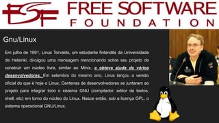 Gnu/Linux
Em julho de 1991, Linus Torvalds, um estudante finlandês da Universidade
de Helsinki, divulgou uma mensagem mencionando sobre seu projeto de
construir um núcleo livre, similar ao Minix, e obteve ajuda de vários
desenvolvedores. Em setembro do mesmo ano, Linus lançou a versão
oficial do que é hoje o Linux. Centenas de desenvolvedores se juntaram ao
projeto para integrar todo o sistema GNU (compilador, editor de textos,
shell, etc) em torno do núcleo do Linux. Nasce então, sob a licença GPL, o
sistema operacional GNU/Linux.
 