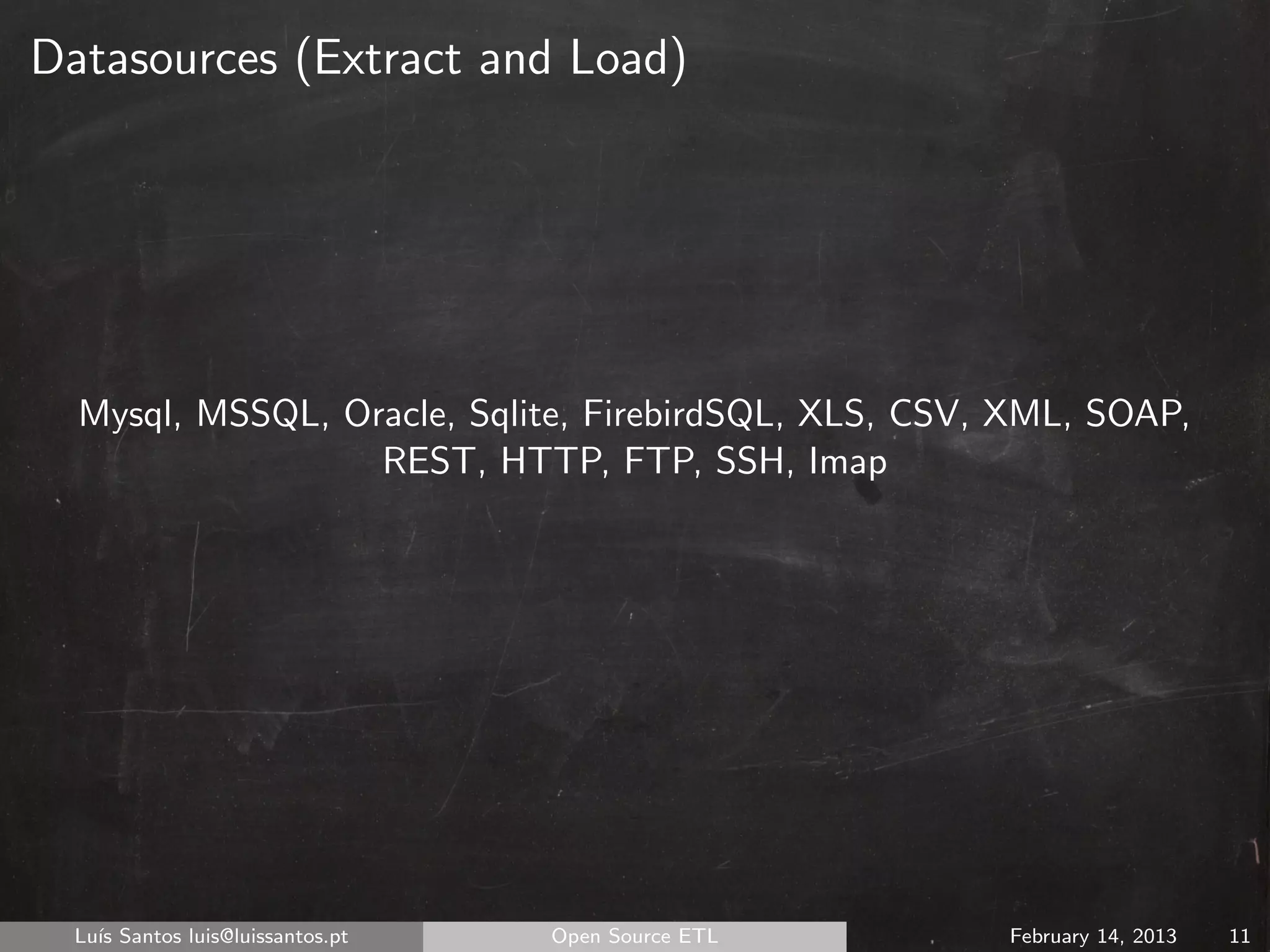 Datasources (Extract and Load)




  Mysql, MSSQL, Oracle, Sqlite, FirebirdSQL, XLS, CSV, XML, SOAP,
                  REST, HTTP, FTP, SSH, Imap




  Lu´ Santos luis@luissantos.pt
    ıs                            Open Source ETL     February 14, 2013   11
 