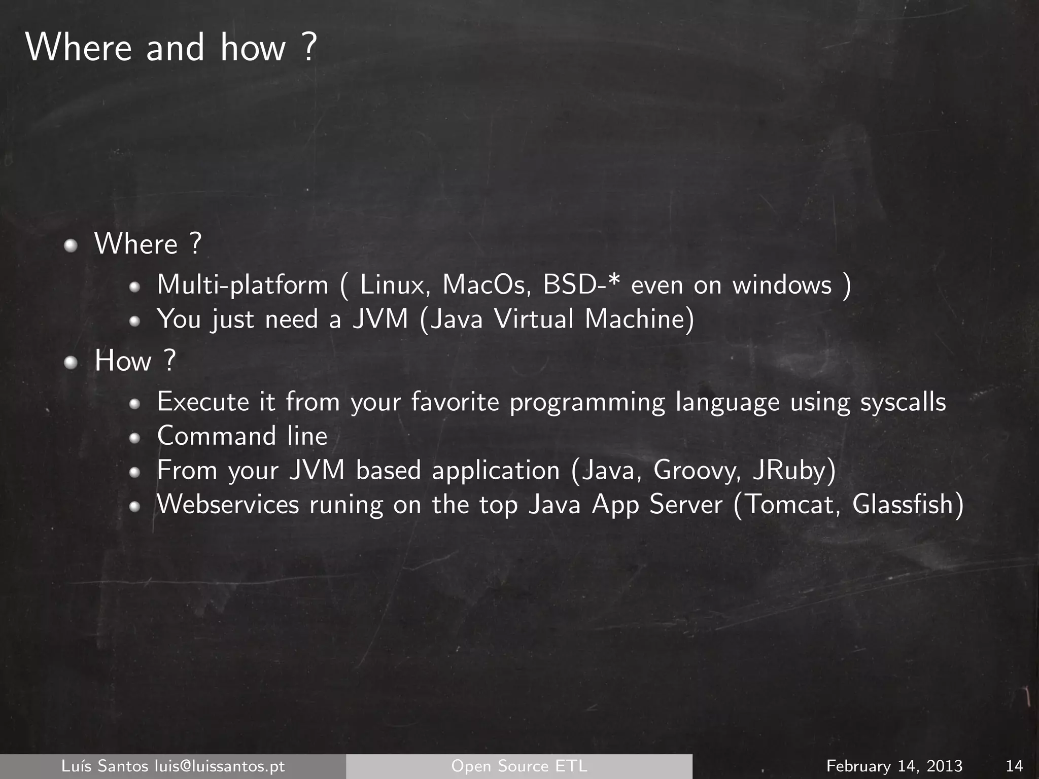 Where and how ?



     Where ?
             Multi-platform ( Linux, MacOs, BSD-* even on windows )
             You just need a JVM (Java Virtual Machine)
     How ?
             Execute it from your favorite programming language using syscalls
             Command line
             From your JVM based application (Java, Groovy, JRuby)
             Webservices runing on the top Java App Server (Tomcat, Glassﬁsh)




 Lu´ Santos luis@luissantos.pt
   ıs                               Open Source ETL               February 14, 2013   14
 