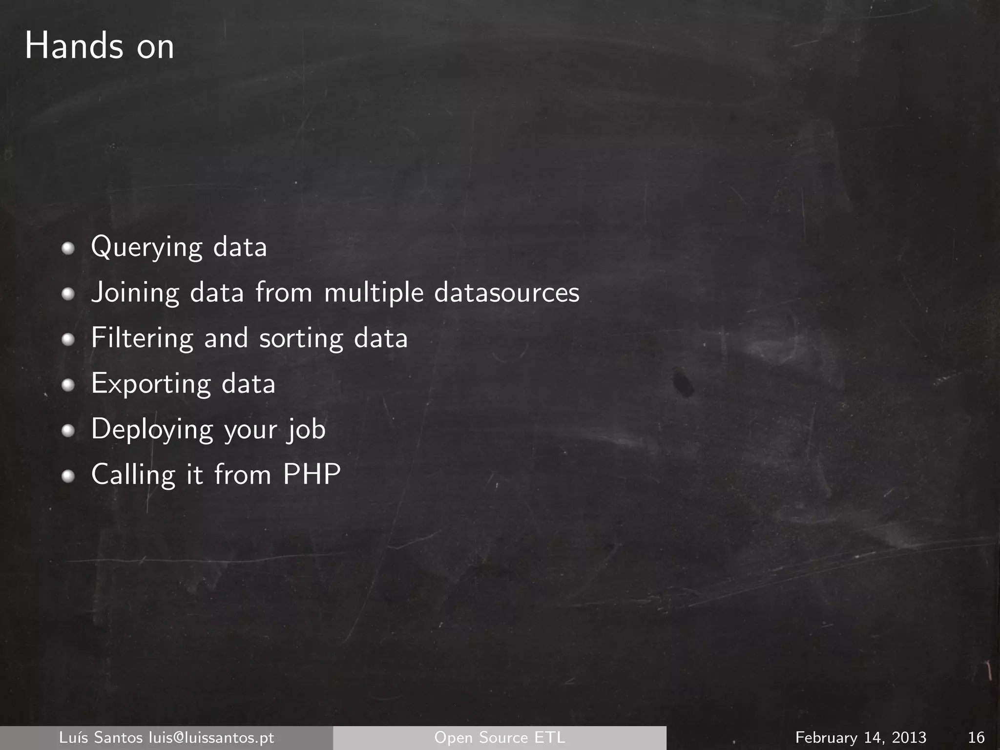 Hands on




     Querying data
     Joining data from multiple datasources
     Filtering and sorting data
     Exporting data
     Deploying your job
     Calling it from PHP




 Lu´ Santos luis@luissantos.pt
   ıs                             Open Source ETL   February 14, 2013   16
 