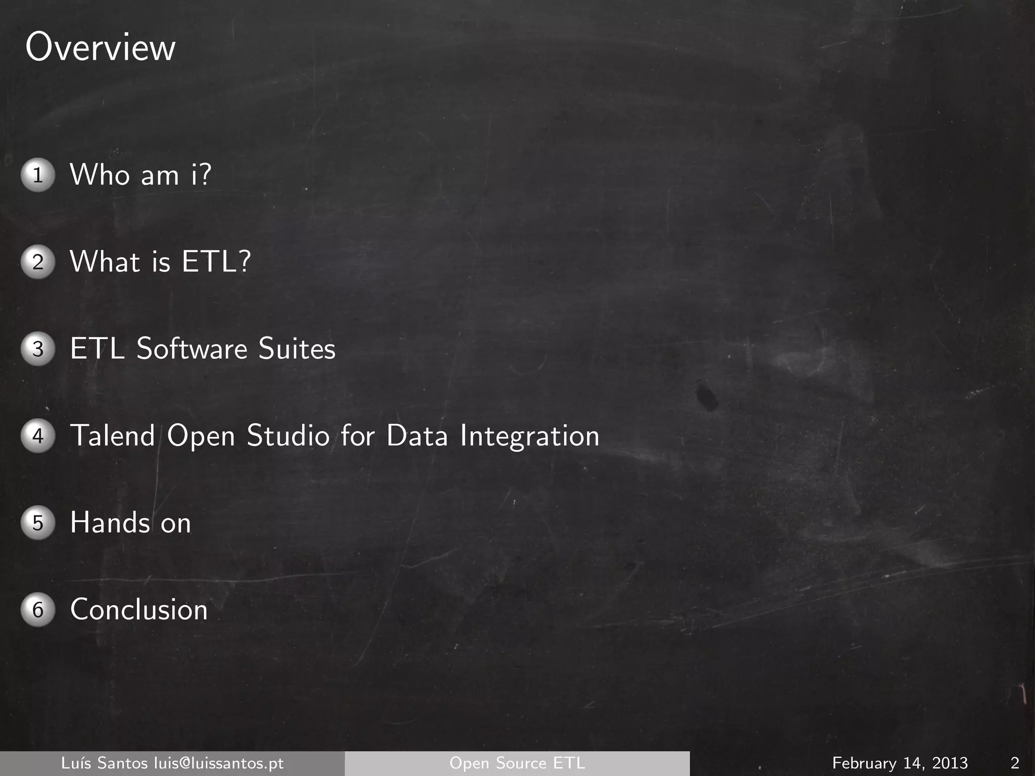 Overview

1    Who am i?

2    What is ETL?

3    ETL Software Suites

4    Talend Open Studio for Data Integration

5    Hands on

6    Conclusion



    Lu´ Santos luis@luissantos.pt
      ıs                            Open Source ETL   February 14, 2013   2
 