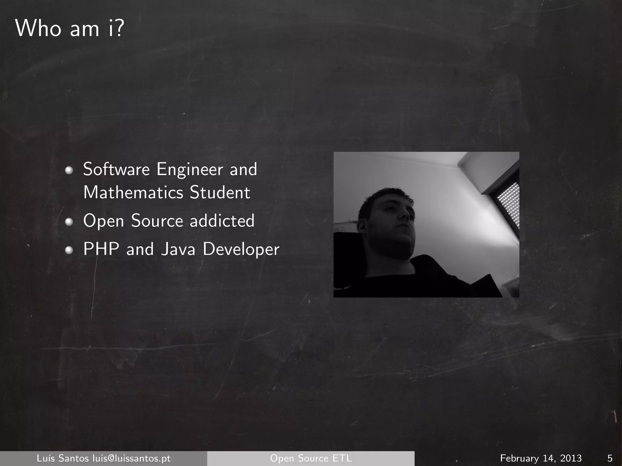 Who am i?




          Software Engineer and
          Mathematics Student
          Open Source addicted
          PHP and Java Developer




 Lu´ Santos luis@luissantos.pt
   ıs                             Open Source ETL   February 14, 2013   5
 