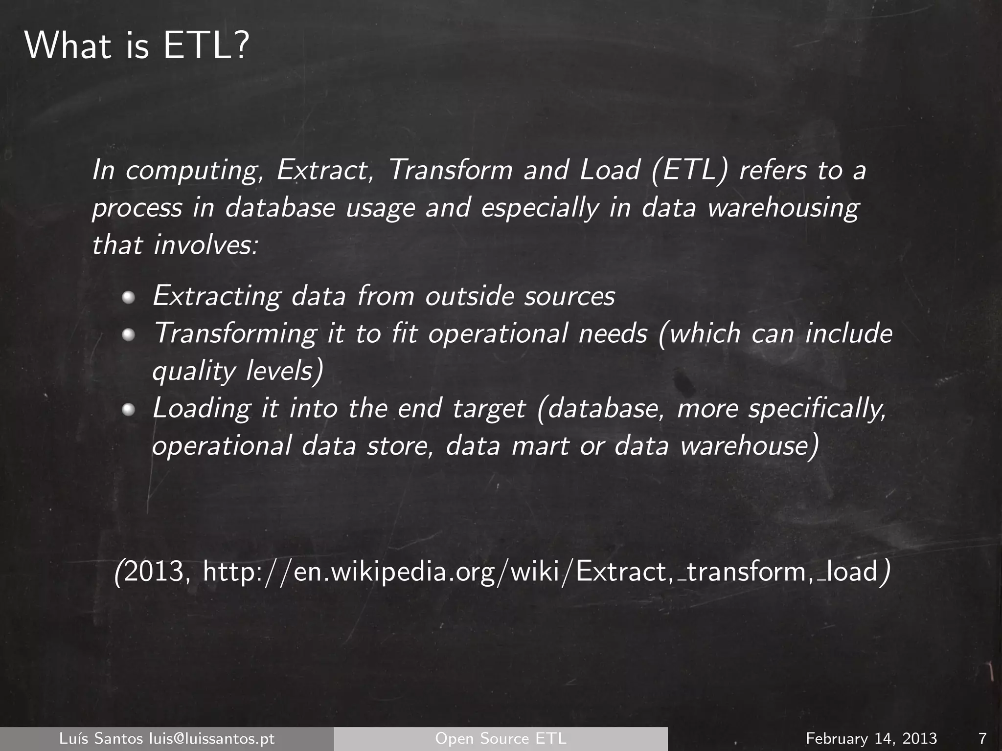 What is ETL?


     In computing, Extract, Transform and Load (ETL) refers to a
     process in database usage and especially in data warehousing
     that involves:
             Extracting data from outside sources
             Transforming it to ﬁt operational needs (which can include
             quality levels)
             Loading it into the end target (database, more speciﬁcally,
             operational data store, data mart or data warehouse)



        (2013, http://en.wikipedia.org/wiki/Extract, transform, load)




 Lu´ Santos luis@luissantos.pt
   ıs                              Open Source ETL               February 14, 2013   7
 