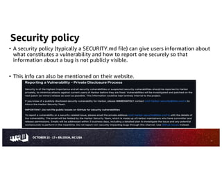 Security policy
• A security policy (typically a SECURITY.md file) can give users information about
what constitutes a vulnerability and how to report one securely so that
information about a bug is not publicly visible.
• This info can also be mentioned on their website.
11
 
