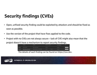 Security findings (CVEs)
• Open, unfixed security finding could be exploited by attackers and should be fixed as
soon as possible.
• Use the version of the project that have fixes applied to the code.
• Project with no CVEs are not always secure – lack of CVE might also mean that the
project doesn’t have a mechanism to report security findings.
The details of each finding can be found on https://osv.dev.
12
 