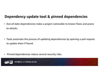 Dependency update tool & pinned dependencies
• Out-of-date dependencies make a project vulnerable to known flaws and prone
to attacks.
• Tools automate the process of updating dependencies by opening a pull request
to update them if found.
• Pinned dependencies reduce several security risks.
13
 