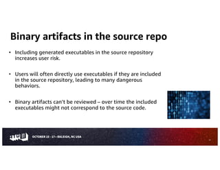 Binary artifacts in the source repo
• Including generated executables in the source repository
increases user risk.
• Users will often directly use executables if they are included
in the source repository, leading to many dangerous
behaviors.
• Binary artifacts can’t be reviewed – over time the included
executables might not correspond to the source code.
15
 