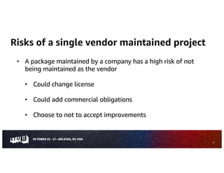 Risks of a single vendor maintained project
• A package maintained by a company has a high risk of not
being maintained as the vendor
• Could change license
• Could add commercial obligations
• Choose to not to accept improvements
23
 