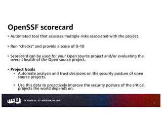 OpenSSF scorecard
• Automated tool that assesses multiple risks associated with the project.
• Run “checks” and provide a score of 0-10
• Scorecard can be used for your Open source project and/or evaluating the
overall health of the Open source project.
• Project Goals
• Automate analysis and trust decisions on the security posture of open
source projects.
• Use this data to proactively improve the security posture of the critical
projects the world depends on.
27
 
