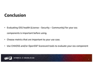 Conclusion
• Evaluating OSS health (License – Security – Community) for your oss
components is important before using.
• Choose metrics that are important to your use case.
• Use CHAOSS and/or OpenSSF Scorecard tools to evaluate your oss component
29
 