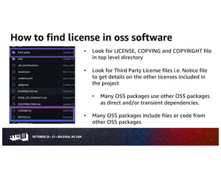 How to find license in oss software
7
• Look for LICENSE, COPYING and COPYRIGHT file
in top level directory
• Look for Third Party License files i.e. Notice file
to get details on the other licenses included in
the project
• Many OSS packages use other OSS packages
as direct and/or transient dependencies.
• Many OSS packages include files or code from
other OSS packages
 