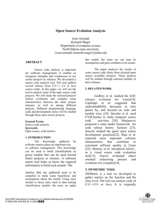 Open Source Evolution Analysis

                                                               Izzat Alsmadi
                                                              Kenneth Magel
                                                      Department of computer science
                                                        North Dakota state university
                                                 {izzat.alsmadi, kenneth.magel}@ndsu.edu

                                                                       this model, the more we can tune its
                    ABSTRACT                                           assumptions and gain confident in its results.

                             Source code analysis is important                  The paper analyzes the results of
                    for software management. It enables us             some source code charts from selected open
                    recognize strengths and weaknesses in our          source available projects. Those projects
                    earlier projects or releases. We developed a       will be studied through selected number of
                    source code analysis tool. This tool gathers       their releases.
                    several metrics from C/C++, C# or Java
                    source codes. In this paper, we will use the       2. RELATED WORK
                    tool to analyze some of the open source code
                    projects. We will study the selected projects              Godfrey et al. studied the LOC
                    release evolutions and compare some                releases evolution for Linux[18].
                    characteristics between the same project           Capiluppi et al. suggested that
                    releases, as well as among different               understandability decreases as time
                    projects. Different programming language
                                                                       passes by, and focused on code and
                    code and development styles will be studied
                    through those open source projects.                module sizes [19]. Stroulia et al. used
                                                                       CVSChecker to study temporal source
                    General Terms                                      code      activities [20]. Marjanovic
                    Source code analysis.                              proposed a meta model framework for
                    Keywords                                           code release history Systems [21].
                    Open source, code metrics.                         Scacchi studied the game open source
                                                                       development practices[22]. Raja et al.
                    1. INTRODUCTION                                    explored some important software
                            The knowledge gathered by                  characteristics that      contribute to
                    software metrics plays an important role           consistent software quality in Linux
                    in software management. This knowledge             [23]. Moreno, et al. introduced Jeliot3 ,
                    can be used to build classification or             as a visual source code evaluation
                    proxy models that can be used toward               tool[13]. Graver evaluated object
                    future projects or releases. A software            oriented refactoring process and
                    metric tool helps us know the required             evolution of a compiler[14].
                    information to build such models. The
                                                                       3. SWMETRIC TOOL
                    metrics that are gathered need to be               SWMetric is a tool we developed to
                    compiled to make some hypothesis and
                                                                       gather metrics on the function and the
                    assumptions about the model. Using rules
                    similar to those rules used in data mining         class level. The tool can analyze code of
                    classification models, the more we apply           C/C++/C# or Java. It is originally



22nd IEEE International Conference on Software Maintenance (ICSM'06)
0-7695-2354-4/06 $20.00 © 2006
 