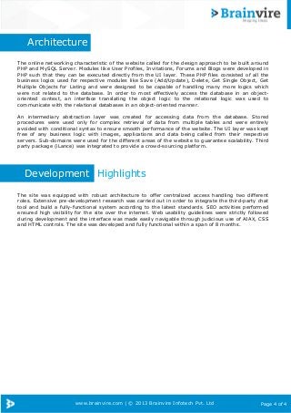www.brainvire.com | © 2013 Brainvire Infotech Pvt. Ltd Page 4 of 4
Architecture
The online networking characteristic of the website called for the design approach to be built around
PHP and MySQL Server. Modules like User Profiles, Invitations, Forums and Blogs were developed in
PHP such that they can be executed directly from the UI layer. These PHP files consisted of all the
business logics used for respective modules like Save (Add/Update), Delete, Get Single Object, Get
Multiple Objects for Listing and were designed to be capable of handling many more logics which
were not related to the database. In order to most effectively access the database in an object-
oriented context, an interface translating the object logic to the relational logic was used to
communicate with the relational databases in an object-oriented manner.
An intermediary abstraction layer was created for accessing data from the database. Stored
procedures were used only for complex retrieval of data from multiple tables and were entirely
avoided with conditional syntax to ensure smooth performance of the website. The UI layer was kept
free of any business logic with images, applications and data being called from their respective
servers. Sub-domains were used for the different areas of the website to guarantee scalability. Third
party package (iLance) was integrated to provide a crowd-sourcing platform.
Development Highlights
The site was equipped with robust architecture to offer centralized access handling two different
roles. Extensive pre-development research was carried out in order to integrate the third-party chat
tool and build a fully-functional system according to the latest standards. SEO activities performed
ensured high visibility for the site over the internet. Web usability guidelines were strictly followed
during development and the interface was made easily navigable through judicious use of AJAX, CSS
and HTML controls. The site was developed and fully functional within a span of 8 months.
 
