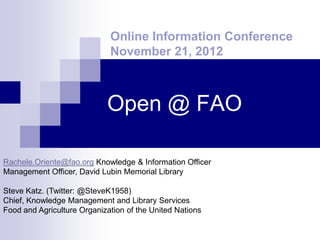 Online Information Conference
                             November 21, 2012



                            Open @ FAO

Rachele.Oriente@fao.org Knowledge & Information Officer
Management Officer, David Lubin Memorial Library

Steve Katz. (Twitter: @SteveK1958)
Chief, Knowledge Management and Library Services
Food and Agriculture Organization of the United Nations
 