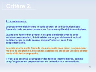 Critère 2. 2. Le code source. Le programme doit inclure le code source, et la distribution sous forme de code source comme sous forme compilée doit être autorisée. Quand une forme d'un produit n'est pas distribuée avec le code source correspondant, il doit exister un moyen clairement indiqué de télécharger le code source, depuis l'Internet, sans frais supplémentaires. Le code source est la forme la plus adéquate pour qu'un programmeur modifie le programme. Il n'est pas autorisé de proposer un code source rendu difficile à comprendre. Il n'est pas autorisé de proposer des formes intermédiaires, comme ce qu'engendre un préprocesseur ou un traducteur automatique.  