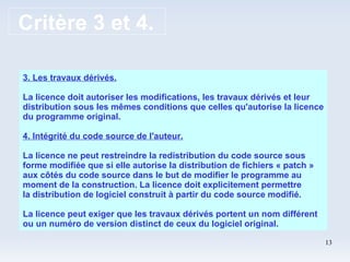 Critère 3 et 4. 3. Les travaux dérivés. La licence doit autoriser les modifications, les travaux dérivés et leur distribution sous les mêmes conditions que celles qu'autorise la licence du programme original. 4. Intégrité du code source de l'auteur. La licence ne peut restreindre la redistribution du code source sous forme modifiée que si elle autorise la distribution de fichiers « patch » aux côtés du code source dans le but de modifier le programme au moment de la construction. La licence doit explicitement permettre la distribution de logiciel construit à partir du code source modifié. La licence peut exiger que les travaux dérivés portent un nom différent ou un numéro de version distinct de ceux du logiciel original.  