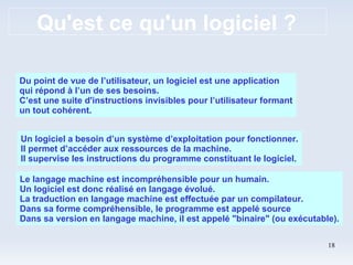 Qu'est ce qu'un logiciel ? Du point de vue de l’utilisateur, un logiciel est une application qui répond à l’un de ses besoins. C’est une suite d'instructions invisibles pour l’utilisateur formant un tout cohérent. Un logiciel a besoin d’un système d’exploitation pour fonctionner. Il permet d’accéder aux ressources de la machine. Il supervise les instructions du programme constituant le logiciel. Le langage machine est incompréhensible pour un humain. Un logiciel est donc réalisé en langage évolué. La traduction en langage machine est effectuée par un compilateur. Dans sa forme compréhensible, le programme est appelé source Dans sa version en langage machine, il est appelé "binaire" (ou exécutable). 