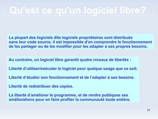 Qu'est ce qu'un logiciel libre? La plupart des logiciels dits logiciels propriétaires sont distribués sans leur code source, il est impossible d’en comprendre le fonctionnement de les partager ou de les modifier pour les adapter à ses propres besoins. Au contraire, un logiciel libre garantit quatre niveaux de libertés : Liberté d’utiliser/exécuter le logiciel pour quelque usage que ce soit. Liberté d’étudier son fonctionnement et de l’adapter à ses besoins. Liberté de redistribuer des copies. La liberté d’améliorer le programme, et de rendre publiques ses améliorations pour en faire profiter la communauté toute entière. 