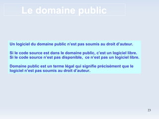 Le domaine public Un logiciel du domaine public n’est pas soumis au droit d’auteur. Si le code source est dans le domaine public, c’est un logiciel libre. Si le code source n’est pas disponible,  ce n’est pas un logiciel libre. Domaine public est un terme légal qui signifie précisément que le logiciel n’est pas soumis au droit d’auteur. 