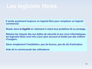 Les logiciels libres Il existe quasiment toujours un logiciel libre pour remplacer un logiciel commercial. Rester dans  la légalité   en réduisant à néant tout problème lié au piratage. Réduire les risques liés aux failles de sécurité et aux virus informatiques, les logiciels libres sont mis à jour plus souvent et testés par des milliers d'usagers. Gérer simplement l'installation, pas de licence, pas de clé d'activation. Aide de la communauté des utilisateurs. 