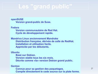 Les "grand public" openSUSE Version grand-public de Suse. Fedora Version communautaire de Red Hat. Cycle de développement rapide. Mandriva Linux anciennement Mandrake Distribution française, dérivée de celle de RedHat. Installation et utilisation facile. Appréciée par les débutants. Ubuntu Basé sur Debian. Version stable tous les six mois. Décrite comme «la» version Debian grand public. Gentoo Connue pour sa gestion des paquetages. Compile directement le code source sur la plate forme. 