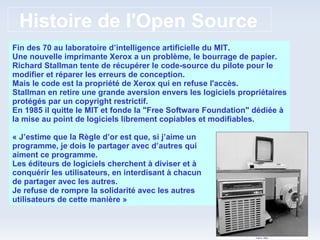 Histoire de l'Open Source Fin des 70 au laboratoire d’intelligence artificielle du MIT. Une nouvelle imprimante Xerox a un problème, le bourrage de papier. Richard Stallman tente de récupérer le code-source du pilote pour le modifier et réparer les erreurs de conception. Mais le code est la propriété de Xerox qui en refuse l'accès. Stallman en retire une grande aversion envers les logiciels propriétaires protégés par un copyright restrictif. En 1985 il quitte le MIT et fonde la "Free Software Foundation" dédiée à la mise au point de logiciels librement copiables et modifiables. « J’estime que la Règle d’or est que, si j’aime un programme, je dois le partager avec d’autres qui aiment ce programme. Les éditeurs de logiciels cherchent à diviser et à conquérir les utilisateurs, en interdisant à chacun de partager avec les autres. Je refuse de rompre la solidarité avec les autres utilisateurs de cette manière » 