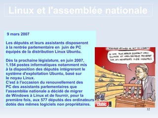 Linux et l'assemblée nationale 9 mars 2007 Les députés et leurs assistants disposeront à la rentrée parlementaire en  juin de PC équipés de la distribution Linux Ubuntu. Dès la prochaine législature, en juin 2007, 1.154 postes informatiques notamment mis à la disposition des députés intégreront le système d'exploitation Ubuntu, basé sur le noyau Linux. C'est à l'occasion du renouvellement des PC des assistants parlementaires que l'assemblée nationale a décidé de migrer de Windows à Linux et de fournir, pour la première fois, aux 577 députés des ordinateurs dotés des mêmes logiciels non propriétaires. 