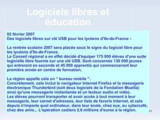 Logiciels libres et éducation 02 février 2007 Des logiciels libres sur clé USB pour les lycéens d'Ile-de-France - La rentrée scolaire 2007 sera placée sous le signe du logiciel libre pour les lycéens d'Ile-de-France. Le Conseil régional a en effet décidé d'équiper 175 000 élèves d'une suite logicielle libre fournie sur une clé USB. Sont concernés 130 000 jeunes qui entreront en seconde et 45 000 apprentis qui commenceront leur première année en centre de formation. La région appelle cela un “ bureau mobile ''. Concrètement, cela inclut le navigateur Internet Firefox et la messagerie électronique Thunderbird (soit deux logiciels de la Fondation Mozilla) ainsi qu'une messagerie instantanée et un lecteur audio et vidéo. Les élèves pourront transporter et avoir accès à tout moment à leur messagerie, leur carnet d'adresses, leur liste de favoris Internet, et cela depuis n'importe quel ordinateur, dans leur école, chez eux, au cybercafé, chez des amis... L'opération coûtera 2,6 millions d'euros à la région. 