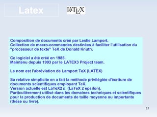 Latex Composition de documents créé par Leslie Lamport. Collection de macro-commandes destinées à faciliter l'utilisation du "processeur de texte" TeX de Donald Knuth. Ce logiciel a été créé en 1985. Maintenu depuis 1993 par le LATEX3 Project team. Le nom est l'abréviation de Lamport TeX (LATEX) Sa relative simplicite en a fait la méthode privilégiée d'écriture de documents scientifiques employant TeX. Version actuelle est LaTeX2     (LaTeX 2 epsilon). Particulièrement utilisé dans les domaines techniques et scientifiques pour la production de documents de taille moyenne ou importante (thèse ou livre). 