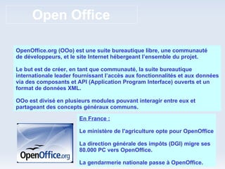 Open Office OpenOffice.org (OOo) est une suite bureautique libre, une communauté de développeurs, et le site Internet hébergeant l’ensemble du projet. Le but est de créer, en tant que communauté, la suite bureautique internationale leader fournissant l’accès aux fonctionnalités et aux données via des composants et API (Application Program Interface) ouverts et un format de données XML. OOo est divisé en plusieurs modules pouvant interagir entre eux et partageant des concepts généraux communs. En France : Le ministère de l'agriculture opte pour OpenOffice La direction générale des impôts (DGI) migre ses 80.000 PC vers OpenOffice. La gendarmerie nationale passe à OpenOffice. 