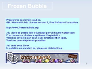Frozen Bubble Programme du domaine public. GNU General Public License version 2, Free Software Foundation. http://www.frozen-bubble.org/ Jeu vidéo de puzzle libre développé par Guillaume Cottenceau. Fonctionne sur plusieurs systèmes d'exploitation. Versions Java et Flash pour jouer directement en ligne. Versions pour téléphones portables. Jeu culte sous Linux Installation en standard sur plusieurs distributions. 