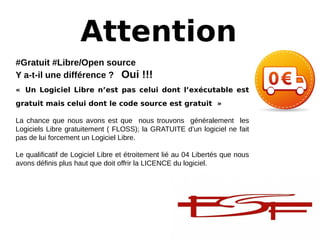 Attention
#Gratuit #Libre/Open source
Y a-t-il une différence ?   Oui !!!
« Un Logiciel Libre n’est pas celui dont l’exécutable est
gratuit mais celui dont le code source est gratuit »
La chance que nous avons est que nous trouvons généralement les
Logiciels Libre gratuitement ( FLOSS); la GRATUITE d’un logiciel ne fait
pas de lui forcement un Logiciel Libre.
Le qualificatif de Logiciel Libre et étroitement lié au 04 Libertés que nous
avons définis plus haut que doit offrir la LICENCE du logiciel.
 