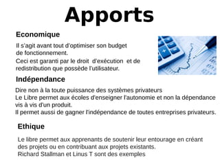 Apports
Economique
Il s’agit avant tout d’optimiser son budget
de fonctionnement.
Indépendance
Dire non à la toute puissance des systèmes privateurs
Le Libre permet aux écoles d'enseigner l'autonomie et non la dépendance
vis à vis d'un produit.
Il permet aussi de gagner l'indépendance de toutes entreprises privateurs.
Ceci est garanti par le droit d’exécution et de
redistribution que possède l’utilisateur.
Ethique
Le libre permet aux apprenants de soutenir leur entourage en créant
des projets ou en contribuant aux projets existants.
Richard Stallman et Linus T sont des exemples
 
