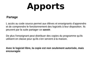 Apports
Partage   
 
L accès au code source permet aux élèves et enseignants d'apprendre
et de comprendre le fonctionnement des logiciels à leur disposition. Ils
peuvent par la suite partager ce savoir.
De plus l'enseignant peut distribuer des copies du programme qu'ils
utilisent en classe pour qu'ils s'en servent à la maison.
Avec le logiciel libre, la copie est non seulement autorisée, mais 
encouragée
 