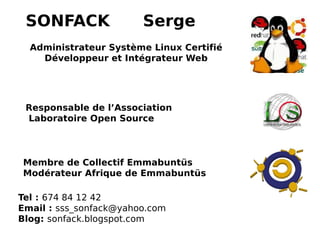 SONFACK Serge
Administrateur Système Linux Certifié
Développeur et Intégrateur Web
Responsable de l’Association
Laboratoire Open Source
Membre de Collectif Emmabuntüs
Modérateur Afrique de Emmabuntüs
Tel : 674 84 12 42
Email : sss_sonfack@yahoo.com
Blog: sonfack.blogspot.com
 