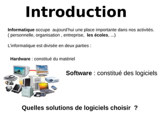 Introduction
Informatique occupe aujourd’hui une place importante dans nos activités.
( personnelle, organisation , entreprise, les écoles, ...)
L’informatique est divisée en deux parties :
Hardware : constitué du matériel
Software : constitué des logiciels
Quelles solutions de logiciels choisir  ? 
 