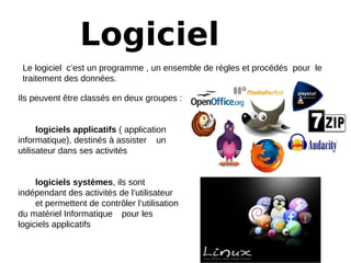 Logiciel
Le logiciel c’est un programme , un ensemble de règles et procédés pour le
traitement des données.
Ils peuvent être classés en deux groupes :
logiciels applicatifs ( application
informatique), destinés à assister un
utilisateur dans ses activités
logiciels systèmes, ils sont
indépendant des activités de l’utilisateur
et permettent de contrôler l’utilisation
du matériel Informatique pour les
logiciels applicatifs
 
