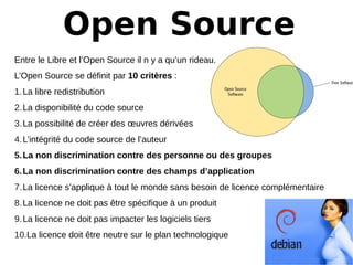 Open Source
Entre le Libre et l’Open Source il n y a qu’un rideau.
L’Open Source se définit par 10 critères :
1.La libre redistribution
2.La disponibilité du code source
3.La possibilité de créer des œuvres dérivées
4.L’intégrité du code source de l’auteur
5.La non discrimination contre des personne ou des groupes  
6.La non discrimination contre des champs d’application
7.La licence s’applique à tout le monde sans besoin de licence complémentaire
8.La licence ne doit pas être spécifique à un produit
9.La licence ne doit pas impacter les logiciels tiers
10.La licence doit être neutre sur le plan technologique
 