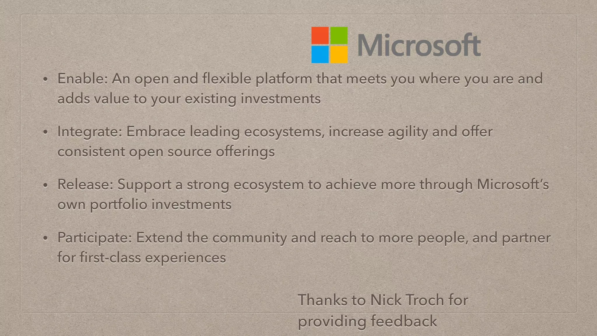 • Enable: An open and ﬂexible platform that meets you where you are and
adds value to your existing investments
• Integrate: Embrace leading ecosystems, increase agility and offer
consistent open source offerings
• Release: Support a strong ecosystem to achieve more through Microsoft’s
own portfolio investments
• Participate: Extend the community and reach to more people, and partner
for ﬁrst-class experiences
Thanks to Nick Troch for
providing feedback
 