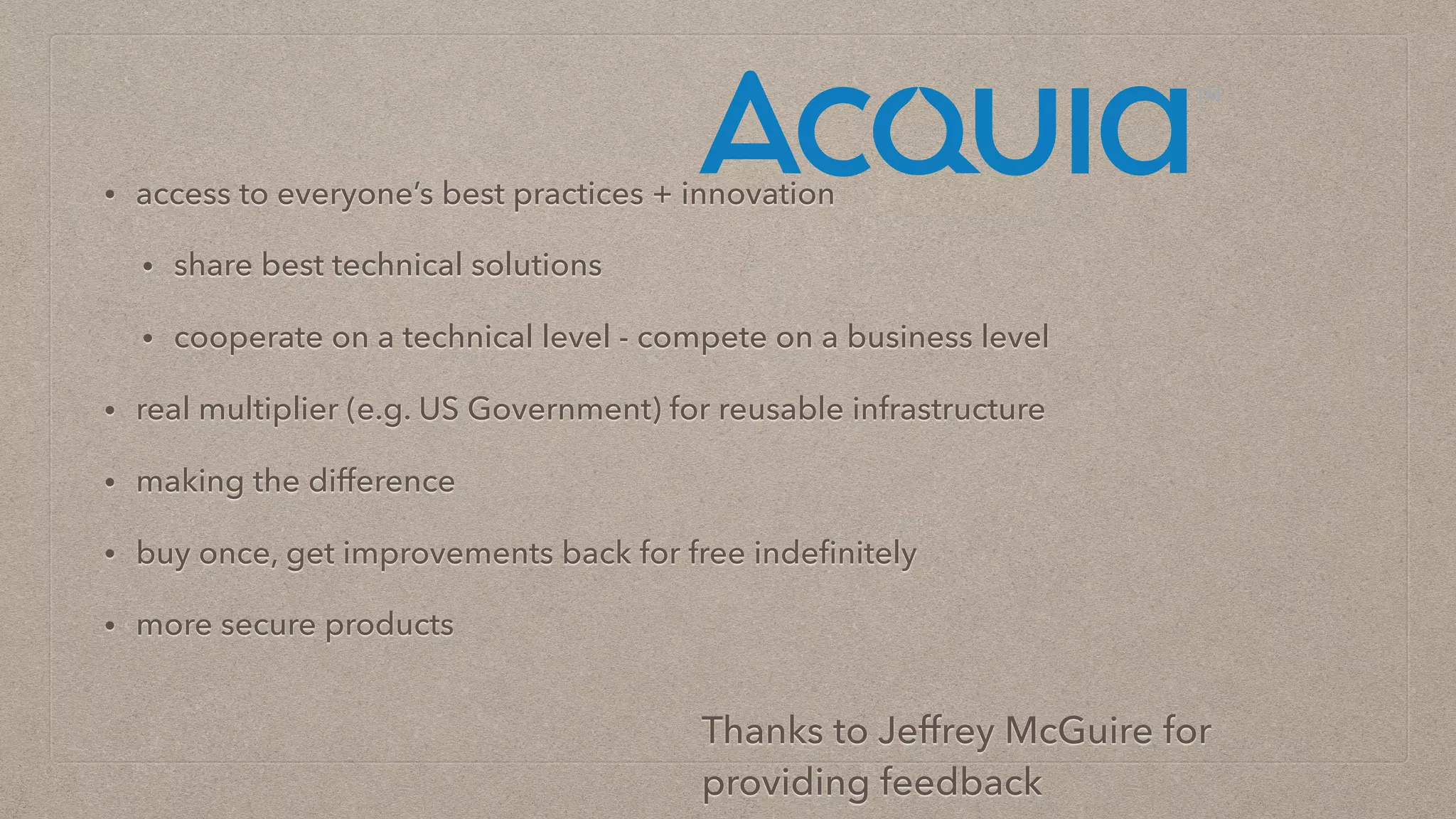 • access to everyone’s best practices + innovation
• share best technical solutions
• cooperate on a technical level - compete on a business level
• real multiplier (e.g. US Government) for reusable infrastructure
• making the difference
• buy once, get improvements back for free indeﬁnitely
• more secure products
Thanks to Jeffrey McGuire for
providing feedback
 