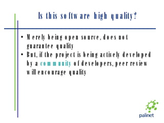 Is this software high quality? Merely being open source, does not guarantee quality But, if the project is being actively developed by a  community  of developers, peer review will encourage quality 