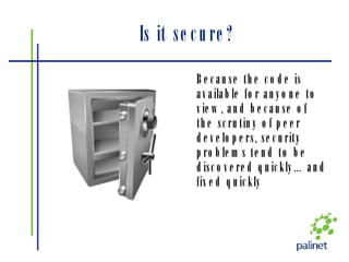 Is it secure? Because the code is available for anyone to view, and because of the scrutiny of peer developers, security problems tend to be discovered quickly…and fixed quickly 