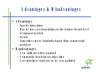Advantages & Disadvantages Advantages Speedy innovation May be low cost depending on the feature fit and level of support needed Secure Sometimes more standards-based than commercial products Disadvantages New skills are often required Community involvement takes time User interfaces tend not to be very polished 