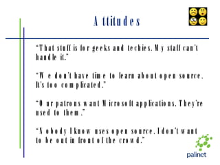 Attitudes “ That stuff is for geeks and techies. My staff can’t handle it.” “ We don’t have time to learn about open source. It’s too complicated.” “ Our patrons want Microsoft applications. They’re used to them.” “ Nobody I know uses open source. I don’t want to be out in front of the crowd.” 