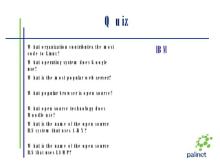 Quiz What is the name of the open source ILS that uses LAMP? What is the name of the open source ILS system that uses AJAX? What open source technology does Moodle use? What popular browser is open source? What is the most popular web server? What operating system does Google use? IBM What organization contributes the most code to Linux? 